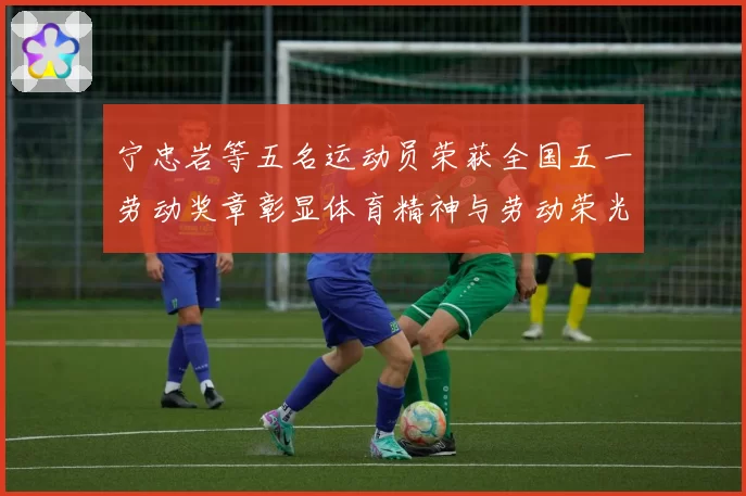 宁忠岩等五名运动员荣获全国五一劳动奖章彰显体育精神与劳动荣光