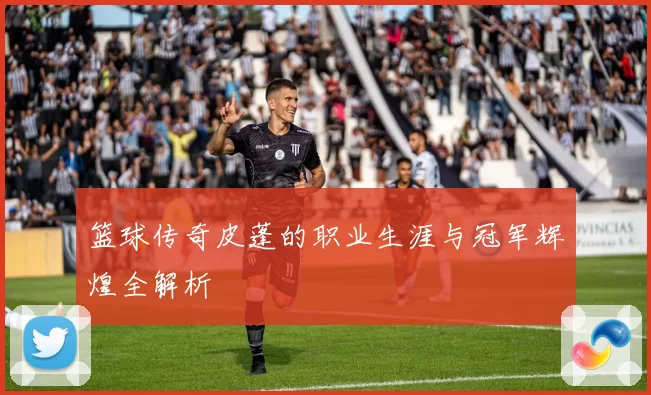 篮球传奇皮蓬的职业生涯与冠军辉煌全解析