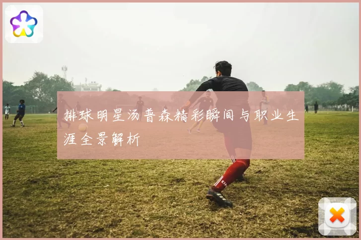排球明星汤普森精彩瞬间与职业生涯全景解析