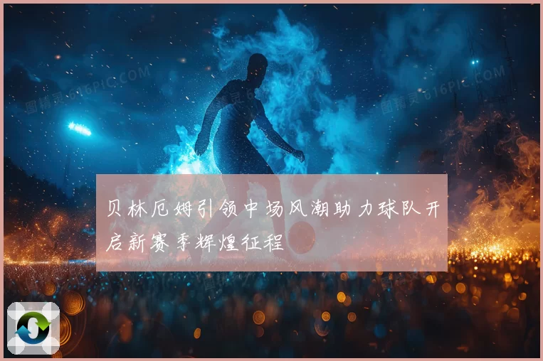贝林厄姆引领中场风潮助力球队开启新赛季辉煌征程