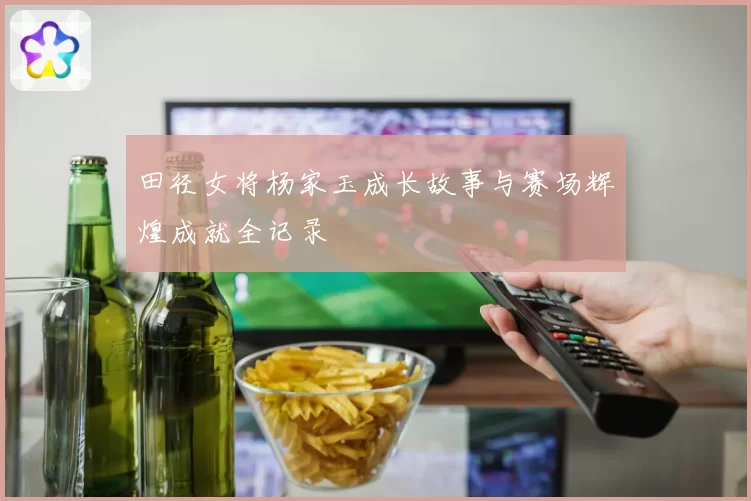 田径女将杨家玉成长故事与赛场辉煌成就全记录