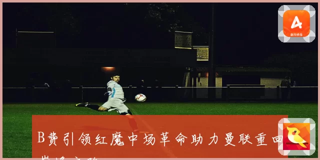 B费引领红魔中场革命助力曼联重回巅峰之路