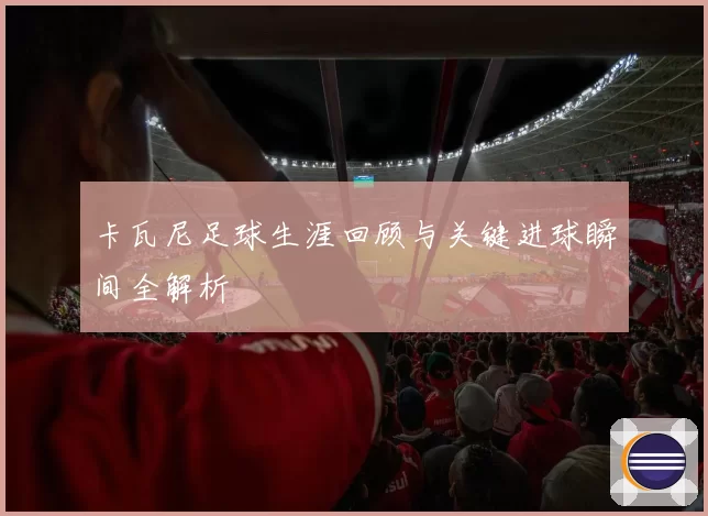 卡瓦尼足球生涯回顾与关键进球瞬间全解析